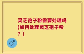 灵芝孢子粉需要处理吗(如何处理灵芝孢子粉？)