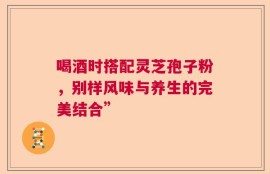 喝酒时搭配灵芝孢子粉，别样风味与养生的完美结合”