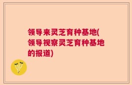 领导来灵芝育种基地(领导视察灵芝育种基地的报道)