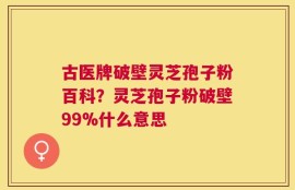 古医牌破壁灵芝孢子粉百科？灵芝孢子粉破壁99%什么意思