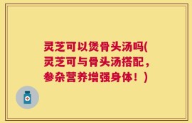 灵芝可以煲骨头汤吗(灵芝可与骨头汤搭配，参杂营养增强身体！)
