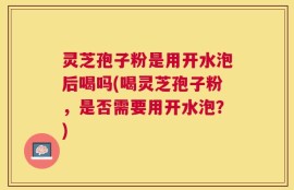 灵芝孢子粉是用开水泡后喝吗(喝灵芝孢子粉，是否需要用开水泡？)