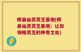 辉县仙灵灵芝基地(辉县仙灵灵芝基地：让你领略灵芝的神奇之处)