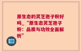 原生态的灵芝孢子粉好吗_“原生态灵芝孢子粉：品质与功效全面解析”