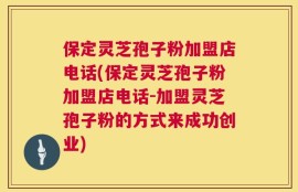保定灵芝孢子粉加盟店电话(保定灵芝孢子粉加盟店电话-加盟灵芝孢子粉的方式来成功创业)