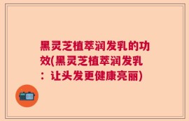 黑灵芝植萃润发乳的功效(黑灵芝植萃润发乳：让头发更健康亮丽)