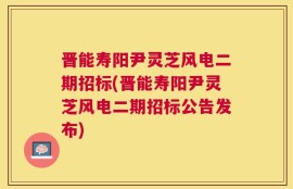 晋能寿阳尹灵芝风电二期招标(晋能寿阳尹灵芝风电二期招标公告发布)