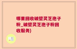 哪里回收破壁灵芝孢子粉_破壁灵芝孢子粉回收服务)
