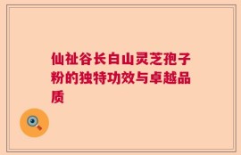 仙祉谷长白山灵芝孢子粉的独特功效与卓越品质