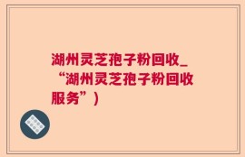 湖州灵芝孢子粉回收_“湖州灵芝孢子粉回收服务”)