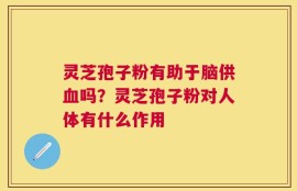 灵芝孢子粉有助于脑供血吗？灵芝孢子粉对人体有什么作用