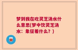 梦到我在吃灵芝汤水什么意思(梦中饮灵芝汤水：象征着什么？)