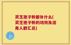 灵芝孢子粉都补什么(灵芝孢子粉的功效及适用人群汇总)