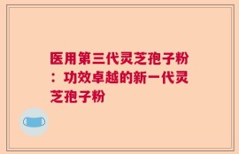 医用第三代灵芝孢子粉：功效卓越的新一代灵芝孢子粉