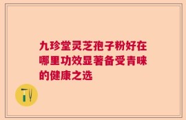 九珍堂灵芝孢子粉好在哪里功效显著备受青睐的健康之选