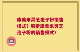 康美来灵芝孢子粉销售模式？解析康美来灵芝孢子粉的销售模式？