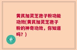 黄芪加灵芝孢子粉功能功效(黄芪加灵芝孢子粉的神奇功效，你知道吗？)