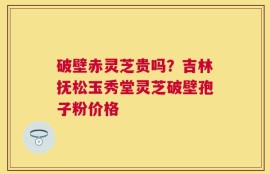 破壁赤灵芝贵吗？吉林抚松玉秀堂灵芝破壁孢子粉价格