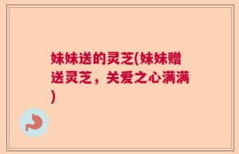 妹妹送的灵芝(妹妹赠送灵芝，关爱之心满满)