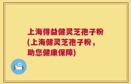 上海得益健灵芝孢子粉(上海健灵芝孢子粉，助您健康保障)