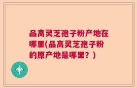 品高灵芝孢子粉产地在哪里(品高灵芝孢子粉的原产地是哪里？)