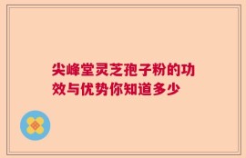 尖峰堂灵芝孢子粉的功效与优势你知道多少