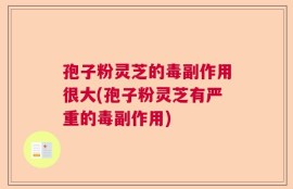 孢子粉灵芝的毒副作用很大(孢子粉灵芝有严重的毒副作用)