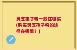 灵芝孢子粉一般在哪买(购买灵芝孢子粉的途径在哪里？)