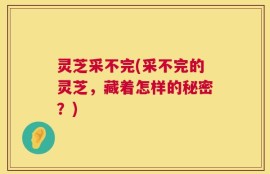 灵芝采不完(采不完的灵芝，藏着怎样的秘密？)