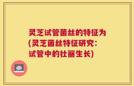 灵芝试管菌丝的特征为(灵芝菌丝特征研究：试管中的壮丽生长)