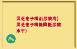 灵芝孢子粉治尿酸高(灵芝孢子粉能降低尿酸水平)