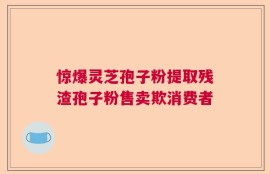 惊爆灵芝孢子粉提取残渣孢子粉售卖欺消费者