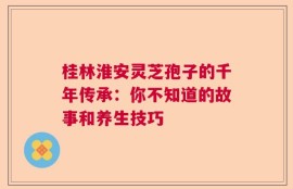 桂林淮安灵芝孢子的千年传承：你不知道的故事和养生技巧