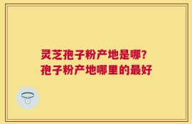 灵芝孢子粉产地是哪？孢子粉产地哪里的最好