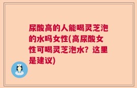 尿酸高的人能喝灵芝泡的水吗女性(高尿酸女性可喝灵芝泡水？这里是建议)
