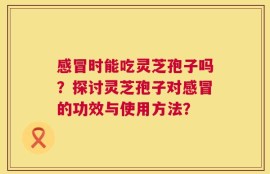 感冒时能吃灵芝孢子吗？探讨灵芝孢子对感冒的功效与使用方法？