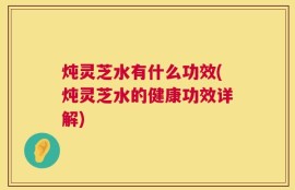 炖灵芝水有什么功效(炖灵芝水的健康功效详解)