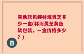 黄色软包装林海灵芝多少一盒(林海灵芝黄色软包装，一盒价格多少？)
