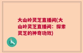 大山岭灵芝直播间(大山岭灵芝直播间：探索灵芝的神奇功效)