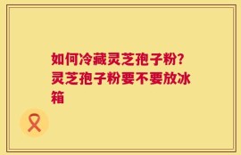 如何冷藏灵芝孢子粉？灵芝孢子粉要不要放冰箱