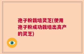孢子粉栽培灵芝(使用孢子粉成功栽培出高产的灵芝)
