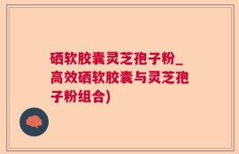 硒软胶囊灵芝孢子粉_高效硒软胶囊与灵芝孢子粉组合)