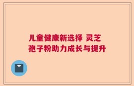 儿童健康新选择 灵芝孢子粉助力成长与提升