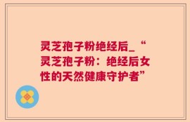 灵芝孢子粉绝经后_“灵芝孢子粉：绝经后女性的天然健康守护者”