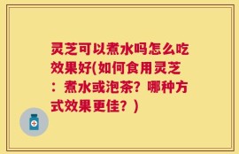 灵芝可以煮水吗怎么吃效果好(如何食用灵芝：煮水或泡茶？哪种方式效果更佳？)