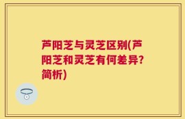 芦阳芝与灵芝区别(芦阳芝和灵芝有何差异？简析)