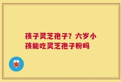 孩子灵芝孢子？六岁小孩能吃灵芝孢子粉吗