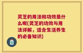 灵芝的用法和功效是什么呢(灵芝的功效与用法详解，适合生活养生的必备知识)