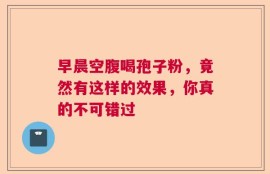 早晨空腹喝孢子粉，竟然有这样的效果，你真的不可错过