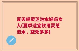 夏天喝灵芝泡水好吗女人(夏季适宜饮用灵芝泡水，益处多多)